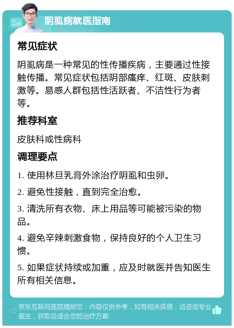 阴虱病就医指南 常见症状 阴虱病是一种常见的性传播疾病，主要通过性接触传播。常见症状包括阴部瘙痒、红斑、皮肤刺激等。易感人群包括性活跃者、不洁性行为者等。 推荐科室 皮肤科或性病科 调理要点 1. 使用林旦乳膏外涂治疗阴虱和虫卵。 2. 避免性接触，直到完全治愈。 3. 清洗所有衣物、床上用品等可能被污染的物品。 4. 避免辛辣刺激食物，保持良好的个人卫生习惯。 5. 如果症状持续或加重，应及时就医并告知医生所有相关信息。