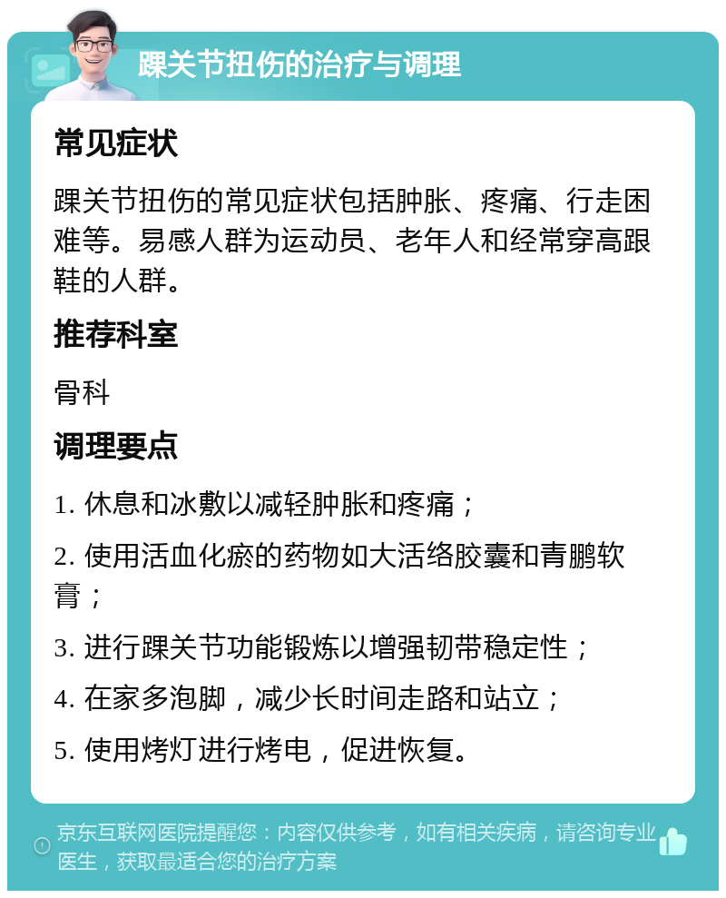 踝关节扭伤的治疗与调理 常见症状 踝关节扭伤的常见症状包括肿胀、疼痛、行走困难等。易感人群为运动员、老年人和经常穿高跟鞋的人群。 推荐科室 骨科 调理要点 1. 休息和冰敷以减轻肿胀和疼痛； 2. 使用活血化瘀的药物如大活络胶囊和青鹏软膏； 3. 进行踝关节功能锻炼以增强韧带稳定性； 4. 在家多泡脚，减少长时间走路和站立； 5. 使用烤灯进行烤电，促进恢复。