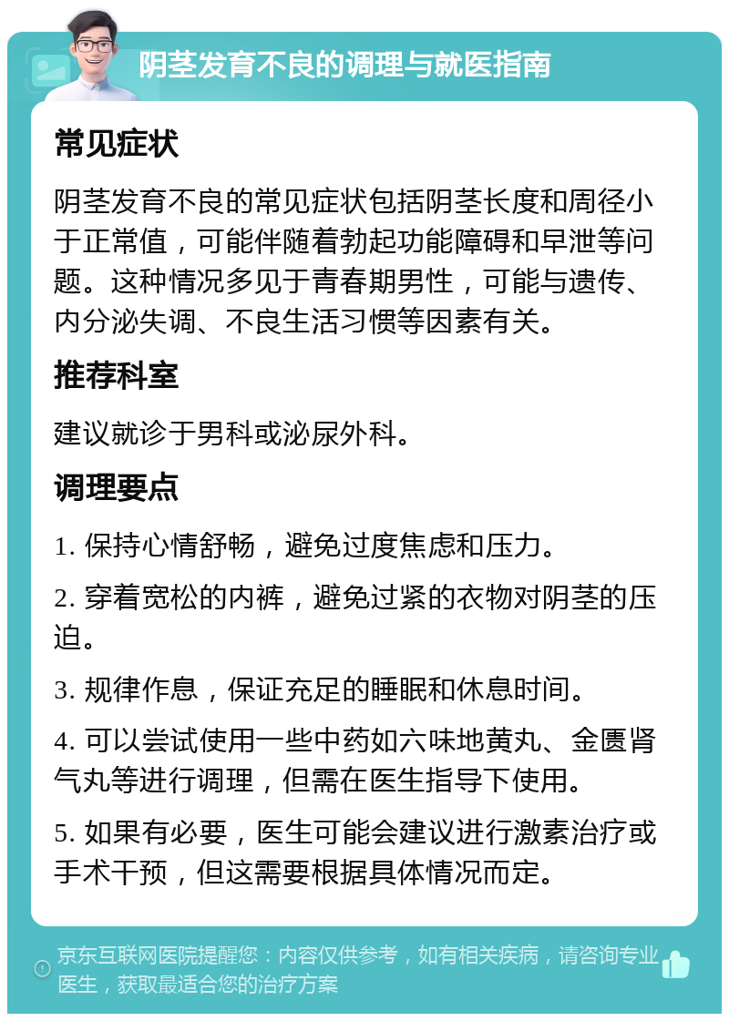 阴茎发育不良的调理与就医指南 常见症状 阴茎发育不良的常见症状包括阴茎长度和周径小于正常值，可能伴随着勃起功能障碍和早泄等问题。这种情况多见于青春期男性，可能与遗传、内分泌失调、不良生活习惯等因素有关。 推荐科室 建议就诊于男科或泌尿外科。 调理要点 1. 保持心情舒畅，避免过度焦虑和压力。 2. 穿着宽松的内裤，避免过紧的衣物对阴茎的压迫。 3. 规律作息，保证充足的睡眠和休息时间。 4. 可以尝试使用一些中药如六味地黄丸、金匮肾气丸等进行调理，但需在医生指导下使用。 5. 如果有必要，医生可能会建议进行激素治疗或手术干预，但这需要根据具体情况而定。