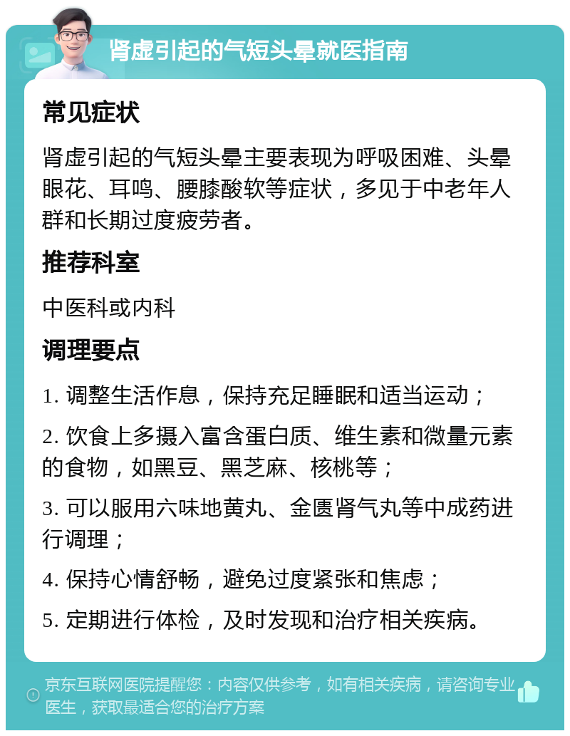 肾虚引起的气短头晕就医指南 常见症状 肾虚引起的气短头晕主要表现为呼吸困难、头晕眼花、耳鸣、腰膝酸软等症状，多见于中老年人群和长期过度疲劳者。 推荐科室 中医科或内科 调理要点 1. 调整生活作息，保持充足睡眠和适当运动； 2. 饮食上多摄入富含蛋白质、维生素和微量元素的食物，如黑豆、黑芝麻、核桃等； 3. 可以服用六味地黄丸、金匮肾气丸等中成药进行调理； 4. 保持心情舒畅，避免过度紧张和焦虑； 5. 定期进行体检，及时发现和治疗相关疾病。