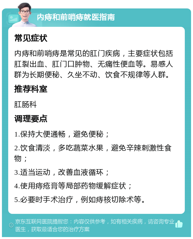 内痔和前哨痔就医指南 常见症状 内痔和前哨痔是常见的肛门疾病，主要症状包括肛裂出血、肛门口肿物、无痛性便血等。易感人群为长期便秘、久坐不动、饮食不规律等人群。 推荐科室 肛肠科 调理要点 1.保持大便通畅，避免便秘； 2.饮食清淡，多吃蔬菜水果，避免辛辣刺激性食物； 3.适当运动，改善血液循环； 4.使用痔疮膏等局部药物缓解症状； 5.必要时手术治疗，例如痔核切除术等。