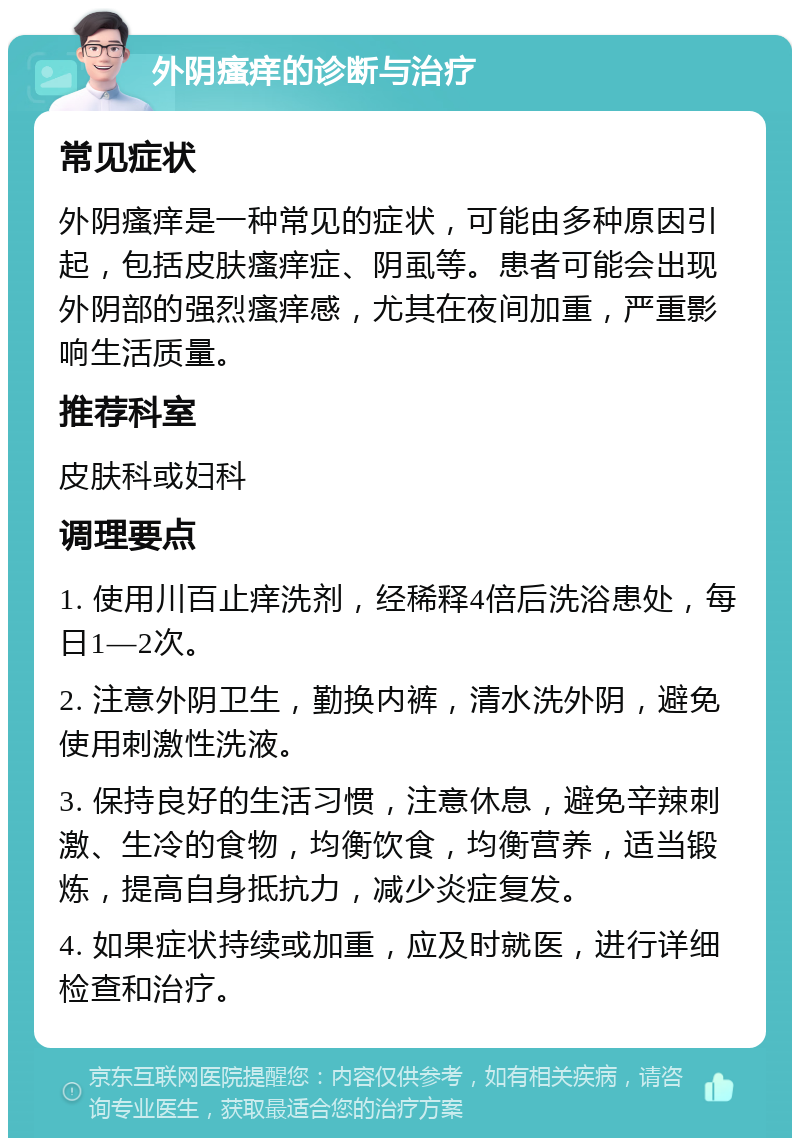 外阴瘙痒的诊断与治疗 常见症状 外阴瘙痒是一种常见的症状，可能由多种原因引起，包括皮肤瘙痒症、阴虱等。患者可能会出现外阴部的强烈瘙痒感，尤其在夜间加重，严重影响生活质量。 推荐科室 皮肤科或妇科 调理要点 1. 使用川百止痒洗剂，经稀释4倍后洗浴患处，每日1—2次。 2. 注意外阴卫生，勤换内裤，清水洗外阴，避免使用刺激性洗液。 3. 保持良好的生活习惯，注意休息，避免辛辣刺激、生冷的食物，均衡饮食，均衡营养，适当锻炼，提高自身抵抗力，减少炎症复发。 4. 如果症状持续或加重，应及时就医，进行详细检查和治疗。