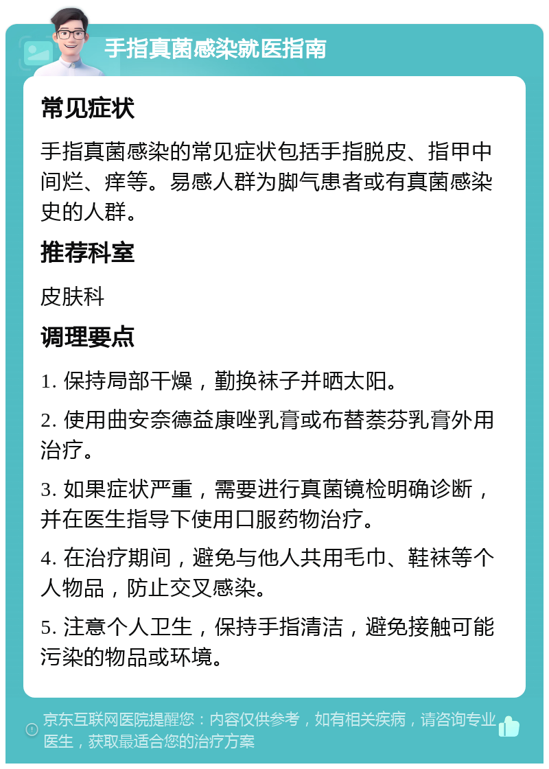 手指真菌感染就医指南 常见症状 手指真菌感染的常见症状包括手指脱皮、指甲中间烂、痒等。易感人群为脚气患者或有真菌感染史的人群。 推荐科室 皮肤科 调理要点 1. 保持局部干燥，勤换袜子并晒太阳。 2. 使用曲安奈德益康唑乳膏或布替萘芬乳膏外用治疗。 3. 如果症状严重，需要进行真菌镜检明确诊断，并在医生指导下使用口服药物治疗。 4. 在治疗期间，避免与他人共用毛巾、鞋袜等个人物品，防止交叉感染。 5. 注意个人卫生，保持手指清洁，避免接触可能污染的物品或环境。