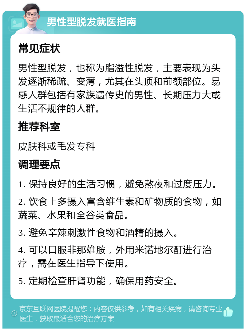 男性型脱发就医指南 常见症状 男性型脱发，也称为脂溢性脱发，主要表现为头发逐渐稀疏、变薄，尤其在头顶和前额部位。易感人群包括有家族遗传史的男性、长期压力大或生活不规律的人群。 推荐科室 皮肤科或毛发专科 调理要点 1. 保持良好的生活习惯，避免熬夜和过度压力。 2. 饮食上多摄入富含维生素和矿物质的食物，如蔬菜、水果和全谷类食品。 3. 避免辛辣刺激性食物和酒精的摄入。 4. 可以口服非那雄胺，外用米诺地尔酊进行治疗，需在医生指导下使用。 5. 定期检查肝肾功能，确保用药安全。