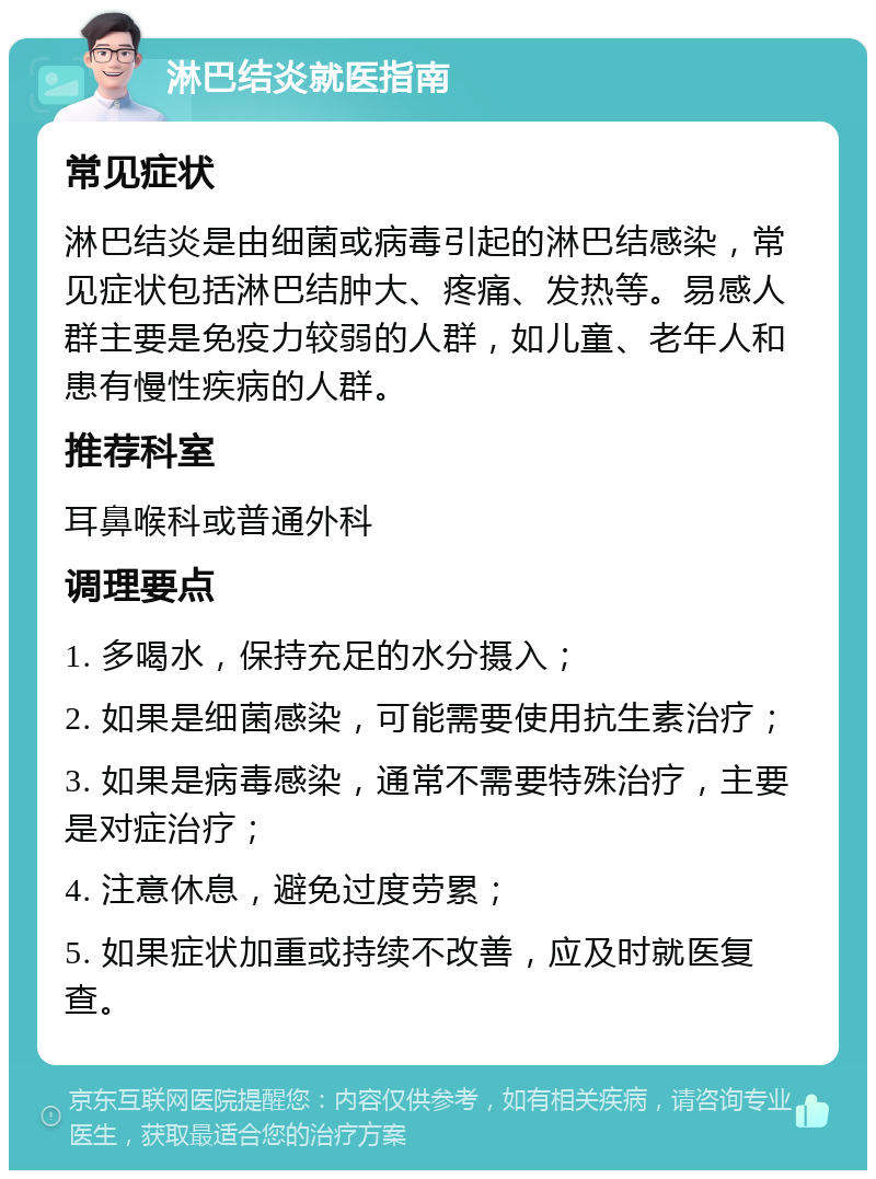 淋巴结炎就医指南 常见症状 淋巴结炎是由细菌或病毒引起的淋巴结感染，常见症状包括淋巴结肿大、疼痛、发热等。易感人群主要是免疫力较弱的人群，如儿童、老年人和患有慢性疾病的人群。 推荐科室 耳鼻喉科或普通外科 调理要点 1. 多喝水，保持充足的水分摄入； 2. 如果是细菌感染，可能需要使用抗生素治疗； 3. 如果是病毒感染，通常不需要特殊治疗，主要是对症治疗； 4. 注意休息，避免过度劳累； 5. 如果症状加重或持续不改善，应及时就医复查。