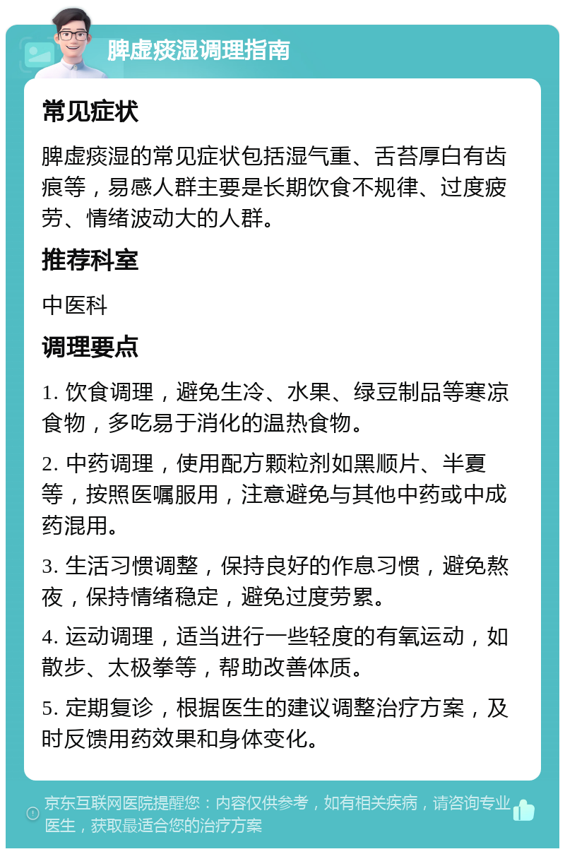 脾虚痰湿调理指南 常见症状 脾虚痰湿的常见症状包括湿气重、舌苔厚白有齿痕等，易感人群主要是长期饮食不规律、过度疲劳、情绪波动大的人群。 推荐科室 中医科 调理要点 1. 饮食调理，避免生冷、水果、绿豆制品等寒凉食物，多吃易于消化的温热食物。 2. 中药调理，使用配方颗粒剂如黑顺片、半夏等，按照医嘱服用，注意避免与其他中药或中成药混用。 3. 生活习惯调整，保持良好的作息习惯，避免熬夜，保持情绪稳定，避免过度劳累。 4. 运动调理，适当进行一些轻度的有氧运动，如散步、太极拳等，帮助改善体质。 5. 定期复诊，根据医生的建议调整治疗方案，及时反馈用药效果和身体变化。