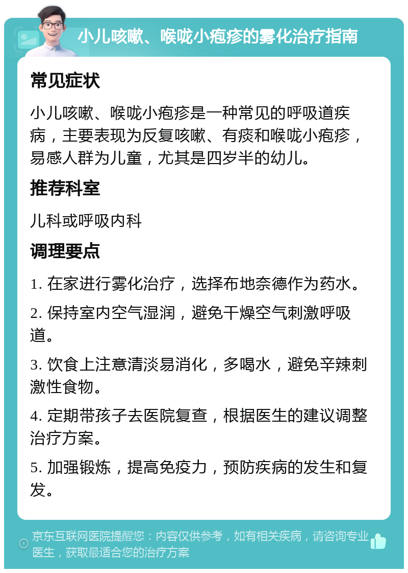 小儿咳嗽、喉咙小疱疹的雾化治疗指南 常见症状 小儿咳嗽、喉咙小疱疹是一种常见的呼吸道疾病，主要表现为反复咳嗽、有痰和喉咙小疱疹，易感人群为儿童，尤其是四岁半的幼儿。 推荐科室 儿科或呼吸内科 调理要点 1. 在家进行雾化治疗，选择布地奈德作为药水。 2. 保持室内空气湿润，避免干燥空气刺激呼吸道。 3. 饮食上注意清淡易消化，多喝水，避免辛辣刺激性食物。 4. 定期带孩子去医院复查，根据医生的建议调整治疗方案。 5. 加强锻炼，提高免疫力，预防疾病的发生和复发。