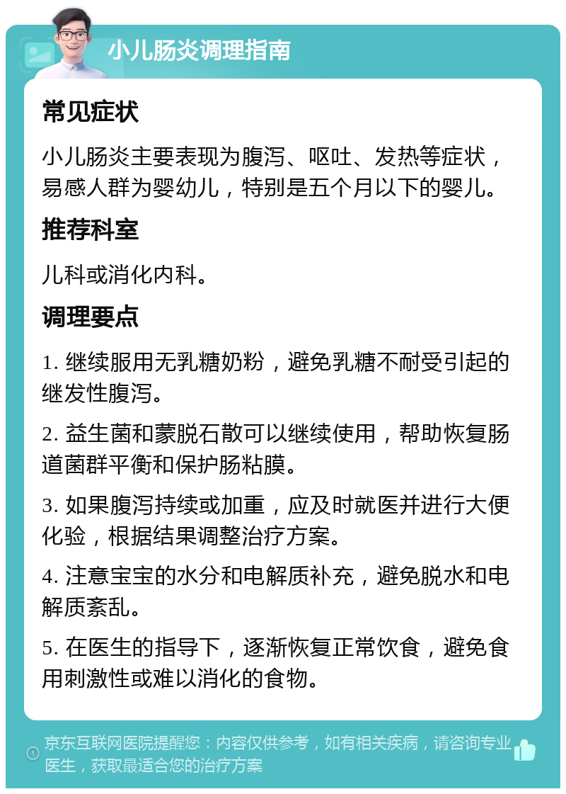 小儿肠炎调理指南 常见症状 小儿肠炎主要表现为腹泻、呕吐、发热等症状，易感人群为婴幼儿，特别是五个月以下的婴儿。 推荐科室 儿科或消化内科。 调理要点 1. 继续服用无乳糖奶粉，避免乳糖不耐受引起的继发性腹泻。 2. 益生菌和蒙脱石散可以继续使用，帮助恢复肠道菌群平衡和保护肠粘膜。 3. 如果腹泻持续或加重，应及时就医并进行大便化验，根据结果调整治疗方案。 4. 注意宝宝的水分和电解质补充，避免脱水和电解质紊乱。 5. 在医生的指导下，逐渐恢复正常饮食，避免食用刺激性或难以消化的食物。