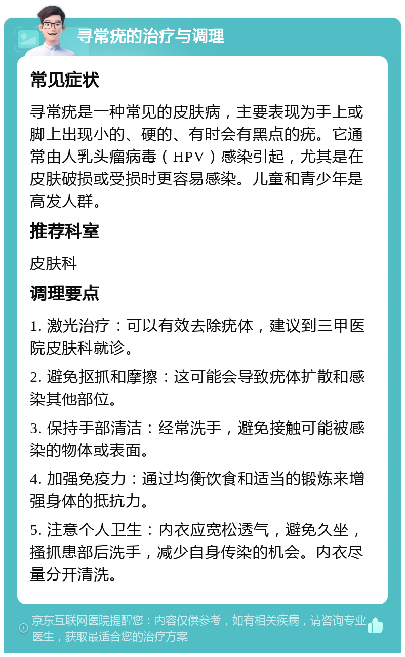 寻常疣的治疗与调理 常见症状 寻常疣是一种常见的皮肤病，主要表现为手上或脚上出现小的、硬的、有时会有黑点的疣。它通常由人乳头瘤病毒（HPV）感染引起，尤其是在皮肤破损或受损时更容易感染。儿童和青少年是高发人群。 推荐科室 皮肤科 调理要点 1. 激光治疗：可以有效去除疣体，建议到三甲医院皮肤科就诊。 2. 避免抠抓和摩擦：这可能会导致疣体扩散和感染其他部位。 3. 保持手部清洁：经常洗手，避免接触可能被感染的物体或表面。 4. 加强免疫力：通过均衡饮食和适当的锻炼来增强身体的抵抗力。 5. 注意个人卫生：内衣应宽松透气，避免久坐，搔抓患部后洗手，减少自身传染的机会。内衣尽量分开清洗。