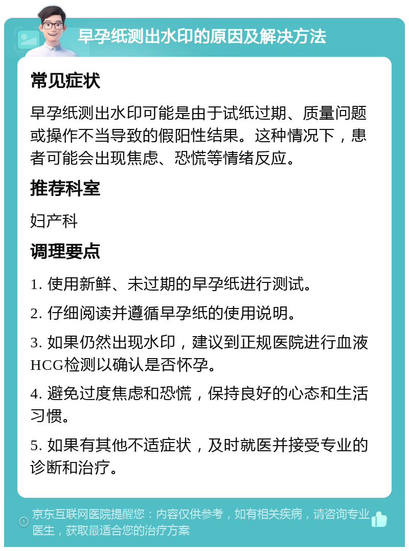 早孕纸测出水印的原因及解决方法 常见症状 早孕纸测出水印可能是由于试纸过期、质量问题或操作不当导致的假阳性结果。这种情况下，患者可能会出现焦虑、恐慌等情绪反应。 推荐科室 妇产科 调理要点 1. 使用新鲜、未过期的早孕纸进行测试。 2. 仔细阅读并遵循早孕纸的使用说明。 3. 如果仍然出现水印，建议到正规医院进行血液HCG检测以确认是否怀孕。 4. 避免过度焦虑和恐慌，保持良好的心态和生活习惯。 5. 如果有其他不适症状，及时就医并接受专业的诊断和治疗。