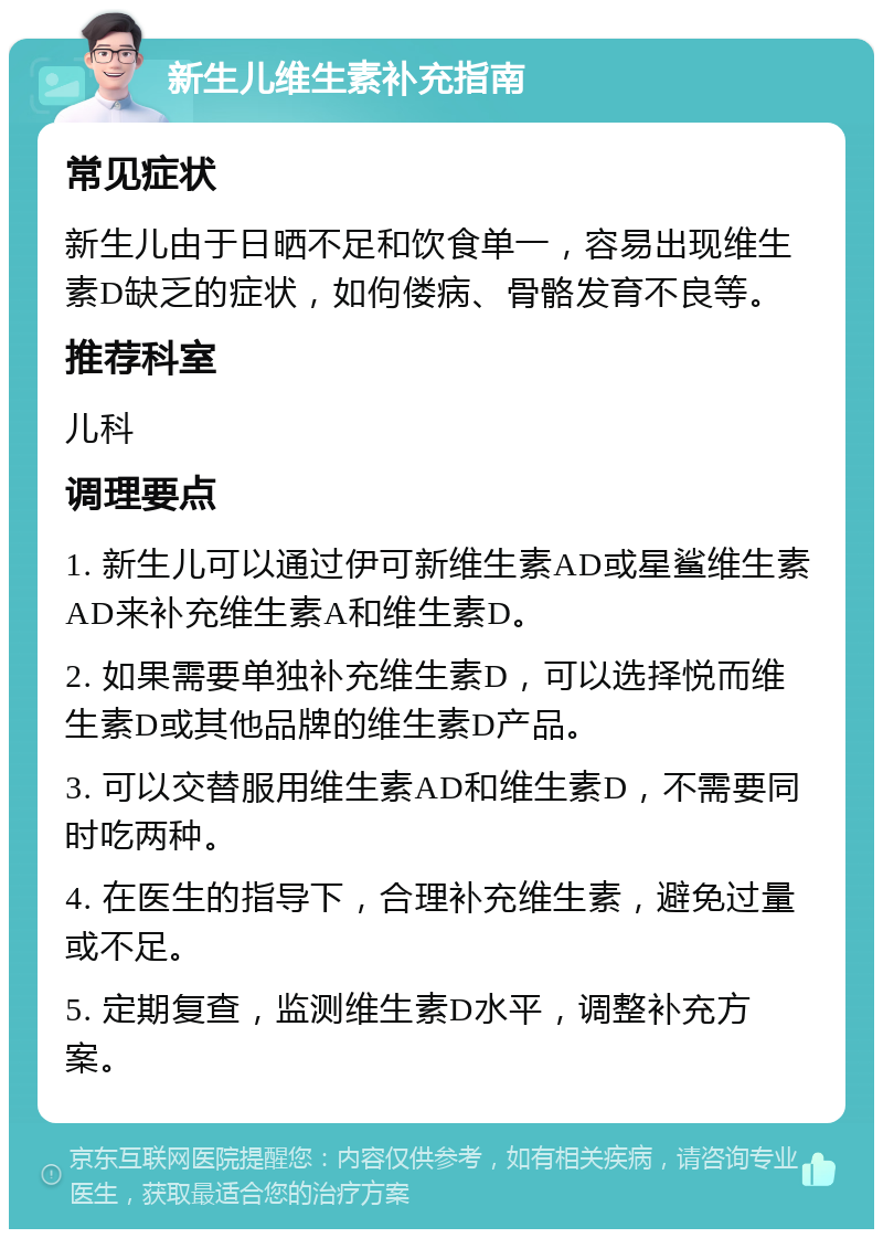 新生儿维生素补充指南 常见症状 新生儿由于日晒不足和饮食单一，容易出现维生素D缺乏的症状，如佝偻病、骨骼发育不良等。 推荐科室 儿科 调理要点 1. 新生儿可以通过伊可新维生素AD或星鲨维生素AD来补充维生素A和维生素D。 2. 如果需要单独补充维生素D，可以选择悦而维生素D或其他品牌的维生素D产品。 3. 可以交替服用维生素AD和维生素D，不需要同时吃两种。 4. 在医生的指导下，合理补充维生素，避免过量或不足。 5. 定期复查，监测维生素D水平，调整补充方案。