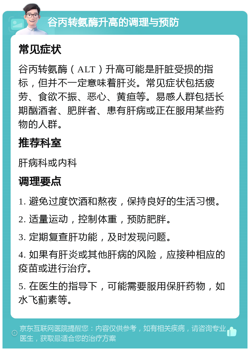 谷丙转氨酶升高的调理与预防 常见症状 谷丙转氨酶（ALT）升高可能是肝脏受损的指标，但并不一定意味着肝炎。常见症状包括疲劳、食欲不振、恶心、黄疸等。易感人群包括长期酗酒者、肥胖者、患有肝病或正在服用某些药物的人群。 推荐科室 肝病科或内科 调理要点 1. 避免过度饮酒和熬夜，保持良好的生活习惯。 2. 适量运动，控制体重，预防肥胖。 3. 定期复查肝功能，及时发现问题。 4. 如果有肝炎或其他肝病的风险，应接种相应的疫苗或进行治疗。 5. 在医生的指导下，可能需要服用保肝药物，如水飞蓟素等。