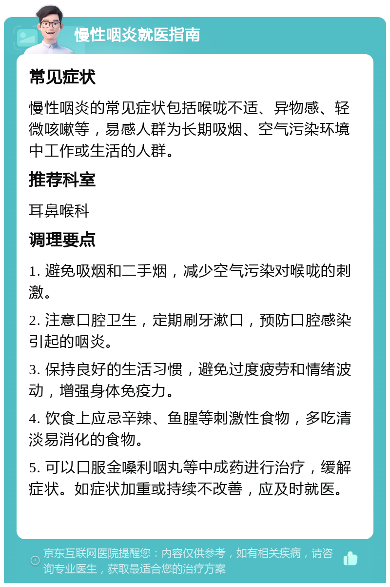 慢性咽炎就医指南 常见症状 慢性咽炎的常见症状包括喉咙不适、异物感、轻微咳嗽等，易感人群为长期吸烟、空气污染环境中工作或生活的人群。 推荐科室 耳鼻喉科 调理要点 1. 避免吸烟和二手烟，减少空气污染对喉咙的刺激。 2. 注意口腔卫生，定期刷牙漱口，预防口腔感染引起的咽炎。 3. 保持良好的生活习惯，避免过度疲劳和情绪波动，增强身体免疫力。 4. 饮食上应忌辛辣、鱼腥等刺激性食物，多吃清淡易消化的食物。 5. 可以口服金嗓利咽丸等中成药进行治疗，缓解症状。如症状加重或持续不改善，应及时就医。