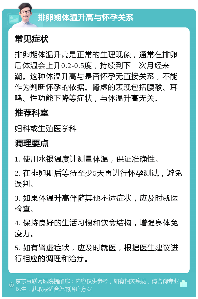 排卵期体温升高与怀孕关系 常见症状 排卵期体温升高是正常的生理现象，通常在排卵后体温会上升0.2-0.5度，持续到下一次月经来潮。这种体温升高与是否怀孕无直接关系，不能作为判断怀孕的依据。肾虚的表现包括腰酸、耳鸣、性功能下降等症状，与体温升高无关。 推荐科室 妇科或生殖医学科 调理要点 1. 使用水银温度计测量体温，保证准确性。 2. 在排卵期后等待至少5天再进行怀孕测试，避免误判。 3. 如果体温升高伴随其他不适症状，应及时就医检查。 4. 保持良好的生活习惯和饮食结构，增强身体免疫力。 5. 如有肾虚症状，应及时就医，根据医生建议进行相应的调理和治疗。