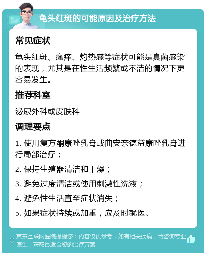 龟头红斑的可能原因及治疗方法 常见症状 龟头红斑、瘙痒、灼热感等症状可能是真菌感染的表现，尤其是在性生活频繁或不洁的情况下更容易发生。 推荐科室 泌尿外科或皮肤科 调理要点 1. 使用复方酮康唑乳膏或曲安奈德益康唑乳膏进行局部治疗； 2. 保持生殖器清洁和干燥； 3. 避免过度清洁或使用刺激性洗液； 4. 避免性生活直至症状消失； 5. 如果症状持续或加重，应及时就医。