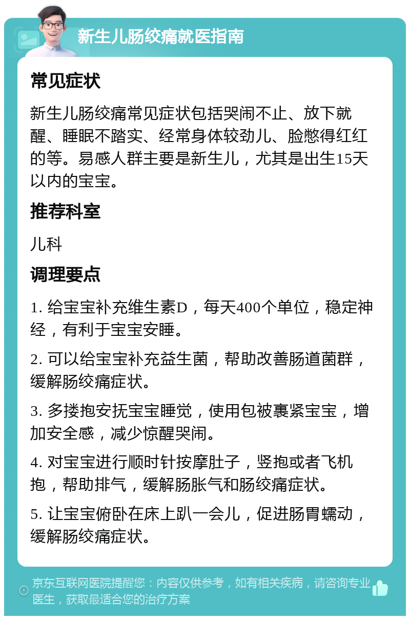 新生儿肠绞痛就医指南 常见症状 新生儿肠绞痛常见症状包括哭闹不止、放下就醒、睡眠不踏实、经常身体较劲儿、脸憋得红红的等。易感人群主要是新生儿，尤其是出生15天以内的宝宝。 推荐科室 儿科 调理要点 1. 给宝宝补充维生素D，每天400个单位，稳定神经，有利于宝宝安睡。 2. 可以给宝宝补充益生菌，帮助改善肠道菌群，缓解肠绞痛症状。 3. 多搂抱安抚宝宝睡觉，使用包被裹紧宝宝，增加安全感，减少惊醒哭闹。 4. 对宝宝进行顺时针按摩肚子，竖抱或者飞机抱，帮助排气，缓解肠胀气和肠绞痛症状。 5. 让宝宝俯卧在床上趴一会儿，促进肠胃蠕动，缓解肠绞痛症状。