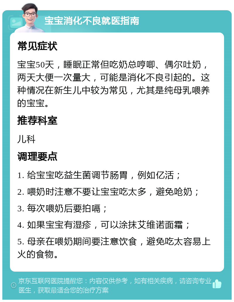 宝宝消化不良就医指南 常见症状 宝宝50天，睡眠正常但吃奶总哼唧、偶尔吐奶，两天大便一次量大，可能是消化不良引起的。这种情况在新生儿中较为常见，尤其是纯母乳喂养的宝宝。 推荐科室 儿科 调理要点 1. 给宝宝吃益生菌调节肠胃，例如亿活； 2. 喂奶时注意不要让宝宝吃太多，避免呛奶； 3. 每次喂奶后要拍嗝； 4. 如果宝宝有湿疹，可以涂抹艾维诺面霜； 5. 母亲在喂奶期间要注意饮食，避免吃太容易上火的食物。