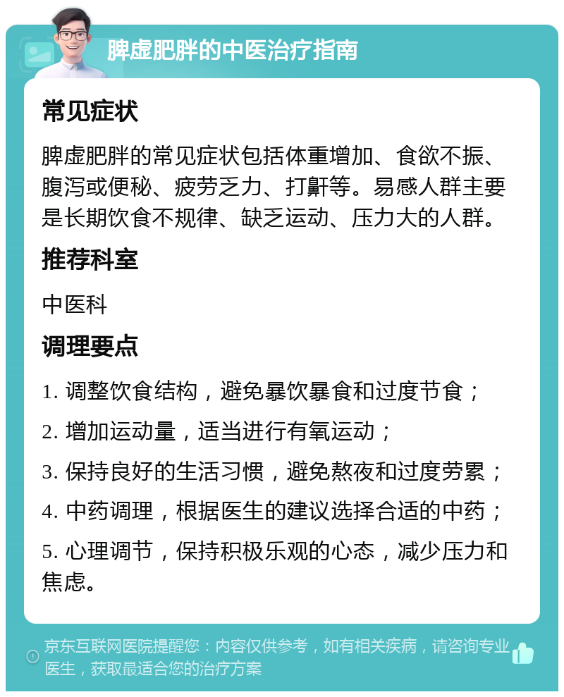 脾虚肥胖的中医治疗指南 常见症状 脾虚肥胖的常见症状包括体重增加、食欲不振、腹泻或便秘、疲劳乏力、打鼾等。易感人群主要是长期饮食不规律、缺乏运动、压力大的人群。 推荐科室 中医科 调理要点 1. 调整饮食结构，避免暴饮暴食和过度节食； 2. 增加运动量，适当进行有氧运动； 3. 保持良好的生活习惯，避免熬夜和过度劳累； 4. 中药调理，根据医生的建议选择合适的中药； 5. 心理调节，保持积极乐观的心态，减少压力和焦虑。