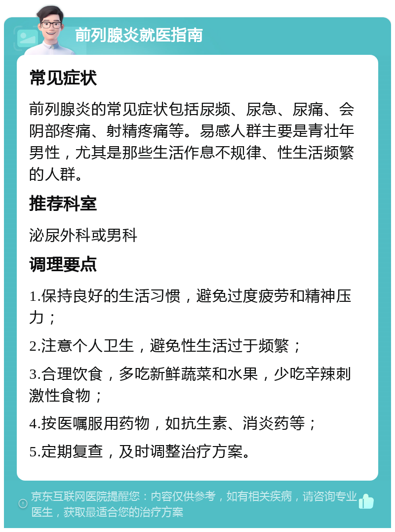 前列腺炎就医指南 常见症状 前列腺炎的常见症状包括尿频、尿急、尿痛、会阴部疼痛、射精疼痛等。易感人群主要是青壮年男性，尤其是那些生活作息不规律、性生活频繁的人群。 推荐科室 泌尿外科或男科 调理要点 1.保持良好的生活习惯，避免过度疲劳和精神压力； 2.注意个人卫生，避免性生活过于频繁； 3.合理饮食，多吃新鲜蔬菜和水果，少吃辛辣刺激性食物； 4.按医嘱服用药物，如抗生素、消炎药等； 5.定期复查，及时调整治疗方案。