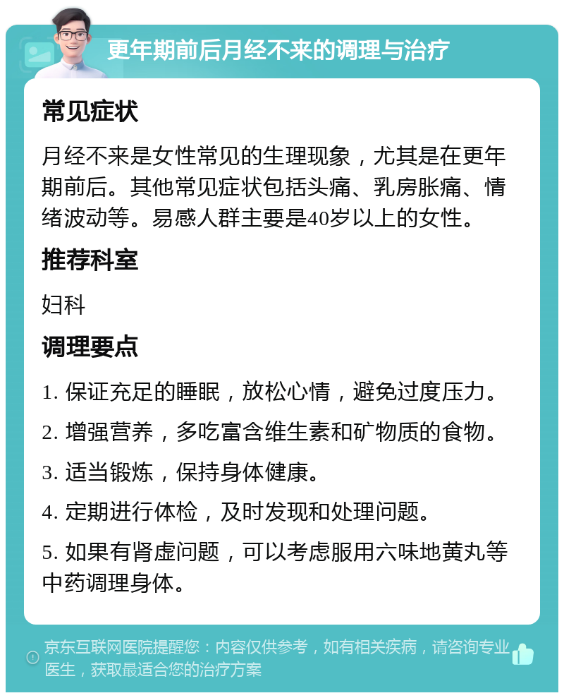 更年期前后月经不来的调理与治疗 常见症状 月经不来是女性常见的生理现象，尤其是在更年期前后。其他常见症状包括头痛、乳房胀痛、情绪波动等。易感人群主要是40岁以上的女性。 推荐科室 妇科 调理要点 1. 保证充足的睡眠，放松心情，避免过度压力。 2. 增强营养，多吃富含维生素和矿物质的食物。 3. 适当锻炼，保持身体健康。 4. 定期进行体检，及时发现和处理问题。 5. 如果有肾虚问题，可以考虑服用六味地黄丸等中药调理身体。