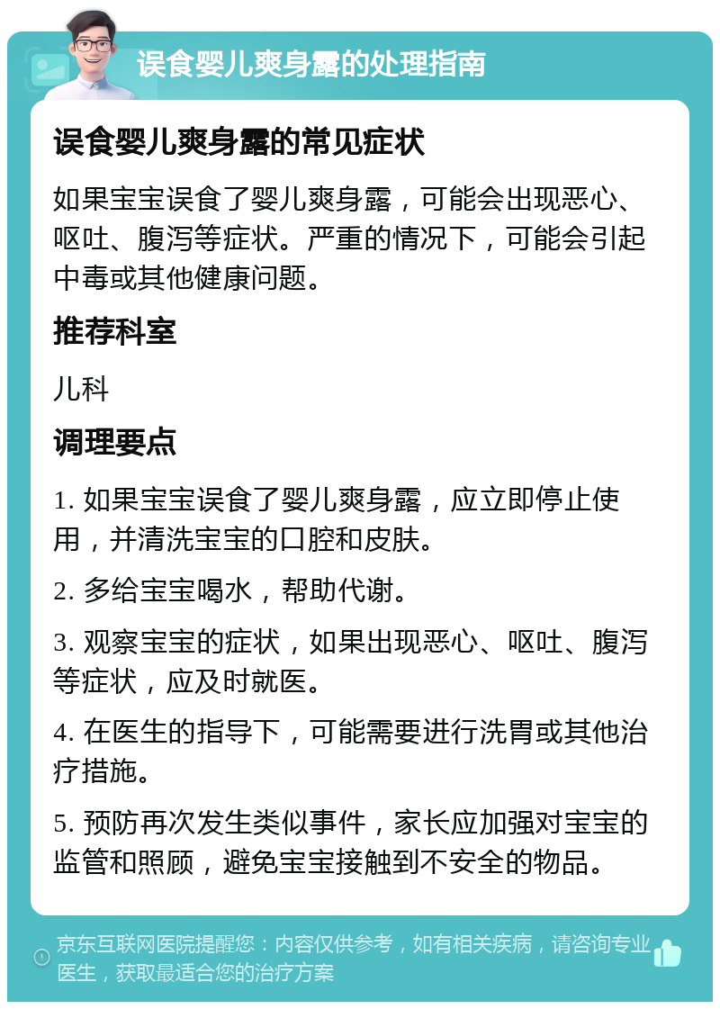 误食婴儿爽身露的处理指南 误食婴儿爽身露的常见症状 如果宝宝误食了婴儿爽身露，可能会出现恶心、呕吐、腹泻等症状。严重的情况下，可能会引起中毒或其他健康问题。 推荐科室 儿科 调理要点 1. 如果宝宝误食了婴儿爽身露，应立即停止使用，并清洗宝宝的口腔和皮肤。 2. 多给宝宝喝水，帮助代谢。 3. 观察宝宝的症状，如果出现恶心、呕吐、腹泻等症状，应及时就医。 4. 在医生的指导下，可能需要进行洗胃或其他治疗措施。 5. 预防再次发生类似事件，家长应加强对宝宝的监管和照顾，避免宝宝接触到不安全的物品。