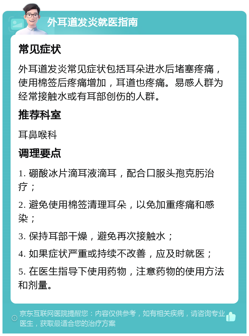 外耳道发炎就医指南 常见症状 外耳道发炎常见症状包括耳朵进水后堵塞疼痛，使用棉签后疼痛增加，耳道也疼痛。易感人群为经常接触水或有耳部创伤的人群。 推荐科室 耳鼻喉科 调理要点 1. 硼酸冰片滴耳液滴耳，配合口服头孢克肟治疗； 2. 避免使用棉签清理耳朵，以免加重疼痛和感染； 3. 保持耳部干燥，避免再次接触水； 4. 如果症状严重或持续不改善，应及时就医； 5. 在医生指导下使用药物，注意药物的使用方法和剂量。