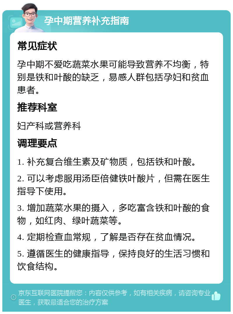 孕中期营养补充指南 常见症状 孕中期不爱吃蔬菜水果可能导致营养不均衡，特别是铁和叶酸的缺乏，易感人群包括孕妇和贫血患者。 推荐科室 妇产科或营养科 调理要点 1. 补充复合维生素及矿物质，包括铁和叶酸。 2. 可以考虑服用汤臣倍健铁叶酸片，但需在医生指导下使用。 3. 增加蔬菜水果的摄入，多吃富含铁和叶酸的食物，如红肉、绿叶蔬菜等。 4. 定期检查血常规，了解是否存在贫血情况。 5. 遵循医生的健康指导，保持良好的生活习惯和饮食结构。