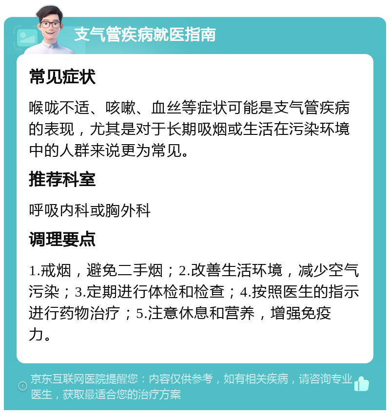 支气管疾病就医指南 常见症状 喉咙不适、咳嗽、血丝等症状可能是支气管疾病的表现，尤其是对于长期吸烟或生活在污染环境中的人群来说更为常见。 推荐科室 呼吸内科或胸外科 调理要点 1.戒烟，避免二手烟；2.改善生活环境，减少空气污染；3.定期进行体检和检查；4.按照医生的指示进行药物治疗；5.注意休息和营养，增强免疫力。