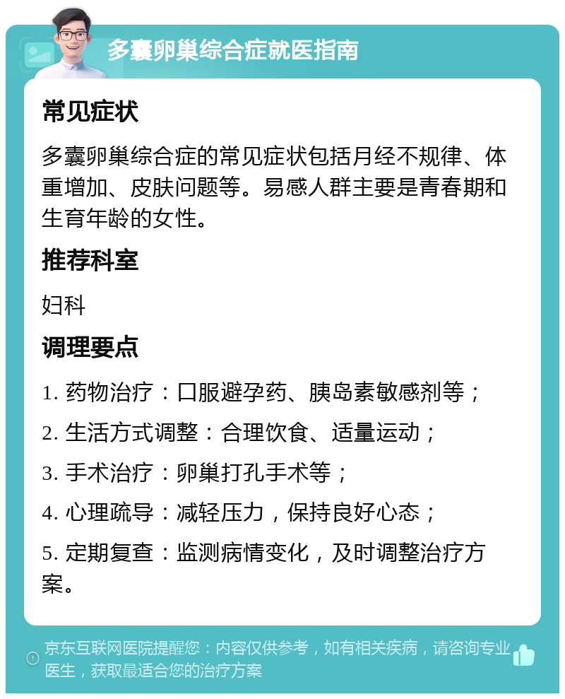 多囊卵巢综合症就医指南 常见症状 多囊卵巢综合症的常见症状包括月经不规律、体重增加、皮肤问题等。易感人群主要是青春期和生育年龄的女性。 推荐科室 妇科 调理要点 1. 药物治疗：口服避孕药、胰岛素敏感剂等； 2. 生活方式调整：合理饮食、适量运动； 3. 手术治疗：卵巢打孔手术等； 4. 心理疏导：减轻压力，保持良好心态； 5. 定期复查：监测病情变化，及时调整治疗方案。