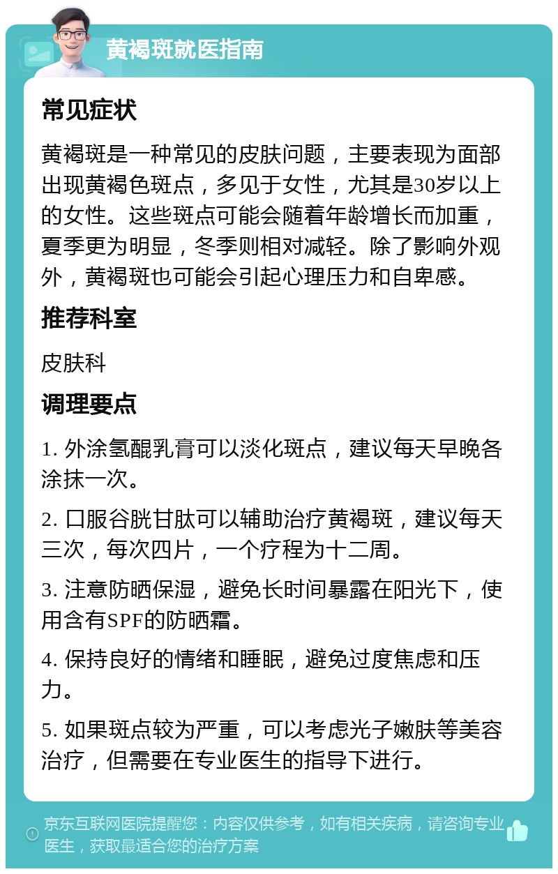 黄褐斑就医指南 常见症状 黄褐斑是一种常见的皮肤问题，主要表现为面部出现黄褐色斑点，多见于女性，尤其是30岁以上的女性。这些斑点可能会随着年龄增长而加重，夏季更为明显，冬季则相对减轻。除了影响外观外，黄褐斑也可能会引起心理压力和自卑感。 推荐科室 皮肤科 调理要点 1. 外涂氢醌乳膏可以淡化斑点，建议每天早晚各涂抹一次。 2. 口服谷胱甘肽可以辅助治疗黄褐斑，建议每天三次，每次四片，一个疗程为十二周。 3. 注意防晒保湿，避免长时间暴露在阳光下，使用含有SPF的防晒霜。 4. 保持良好的情绪和睡眠，避免过度焦虑和压力。 5. 如果斑点较为严重，可以考虑光子嫩肤等美容治疗，但需要在专业医生的指导下进行。