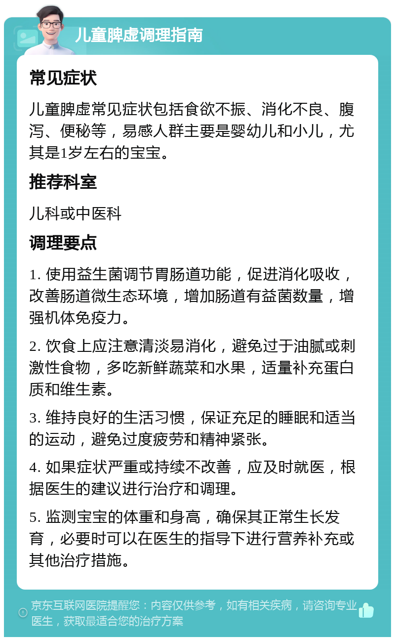 儿童脾虚调理指南 常见症状 儿童脾虚常见症状包括食欲不振、消化不良、腹泻、便秘等，易感人群主要是婴幼儿和小儿，尤其是1岁左右的宝宝。 推荐科室 儿科或中医科 调理要点 1. 使用益生菌调节胃肠道功能，促进消化吸收，改善肠道微生态环境，增加肠道有益菌数量，增强机体免疫力。 2. 饮食上应注意清淡易消化，避免过于油腻或刺激性食物，多吃新鲜蔬菜和水果，适量补充蛋白质和维生素。 3. 维持良好的生活习惯，保证充足的睡眠和适当的运动，避免过度疲劳和精神紧张。 4. 如果症状严重或持续不改善，应及时就医，根据医生的建议进行治疗和调理。 5. 监测宝宝的体重和身高，确保其正常生长发育，必要时可以在医生的指导下进行营养补充或其他治疗措施。