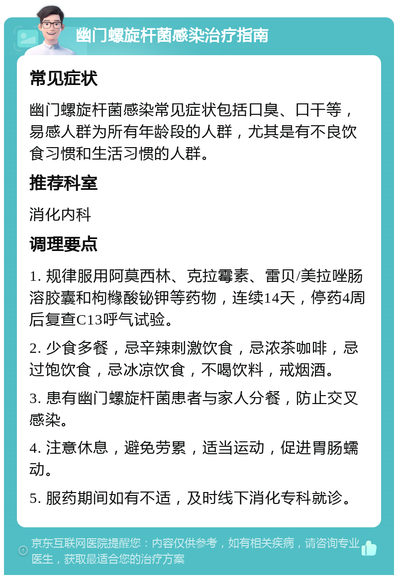 幽门螺旋杆菌感染治疗指南 常见症状 幽门螺旋杆菌感染常见症状包括口臭、口干等，易感人群为所有年龄段的人群，尤其是有不良饮食习惯和生活习惯的人群。 推荐科室 消化内科 调理要点 1. 规律服用阿莫西林、克拉霉素、雷贝/美拉唑肠溶胶囊和枸橼酸铋钾等药物，连续14天，停药4周后复查C13呼气试验。 2. 少食多餐，忌辛辣刺激饮食，忌浓茶咖啡，忌过饱饮食，忌冰凉饮食，不喝饮料，戒烟酒。 3. 患有幽门螺旋杆菌患者与家人分餐，防止交叉感染。 4. 注意休息，避免劳累，适当运动，促进胃肠蠕动。 5. 服药期间如有不适，及时线下消化专科就诊。