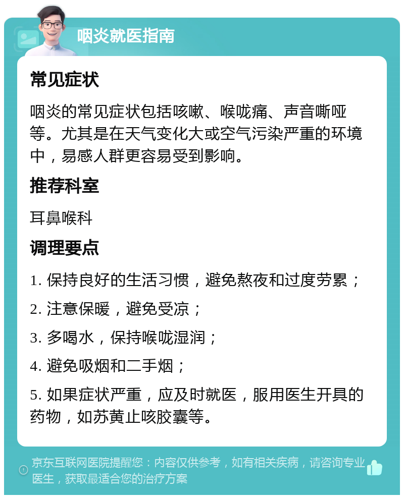 咽炎就医指南 常见症状 咽炎的常见症状包括咳嗽、喉咙痛、声音嘶哑等。尤其是在天气变化大或空气污染严重的环境中，易感人群更容易受到影响。 推荐科室 耳鼻喉科 调理要点 1. 保持良好的生活习惯，避免熬夜和过度劳累； 2. 注意保暖，避免受凉； 3. 多喝水，保持喉咙湿润； 4. 避免吸烟和二手烟； 5. 如果症状严重，应及时就医，服用医生开具的药物，如苏黄止咳胶囊等。