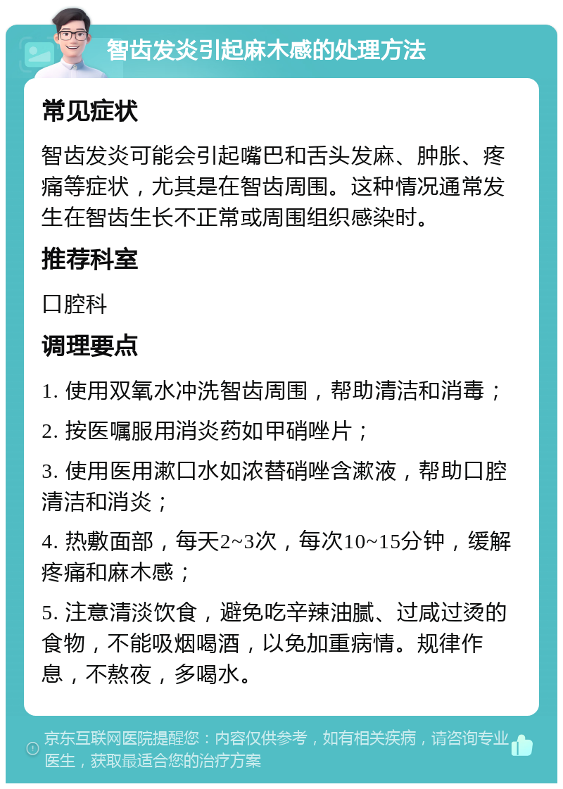 智齿发炎引起麻木感的处理方法 常见症状 智齿发炎可能会引起嘴巴和舌头发麻、肿胀、疼痛等症状，尤其是在智齿周围。这种情况通常发生在智齿生长不正常或周围组织感染时。 推荐科室 口腔科 调理要点 1. 使用双氧水冲洗智齿周围，帮助清洁和消毒； 2. 按医嘱服用消炎药如甲硝唑片； 3. 使用医用漱口水如浓替硝唑含漱液，帮助口腔清洁和消炎； 4. 热敷面部，每天2~3次，每次10~15分钟，缓解疼痛和麻木感； 5. 注意清淡饮食，避免吃辛辣油腻、过咸过烫的食物，不能吸烟喝酒，以免加重病情。规律作息，不熬夜，多喝水。