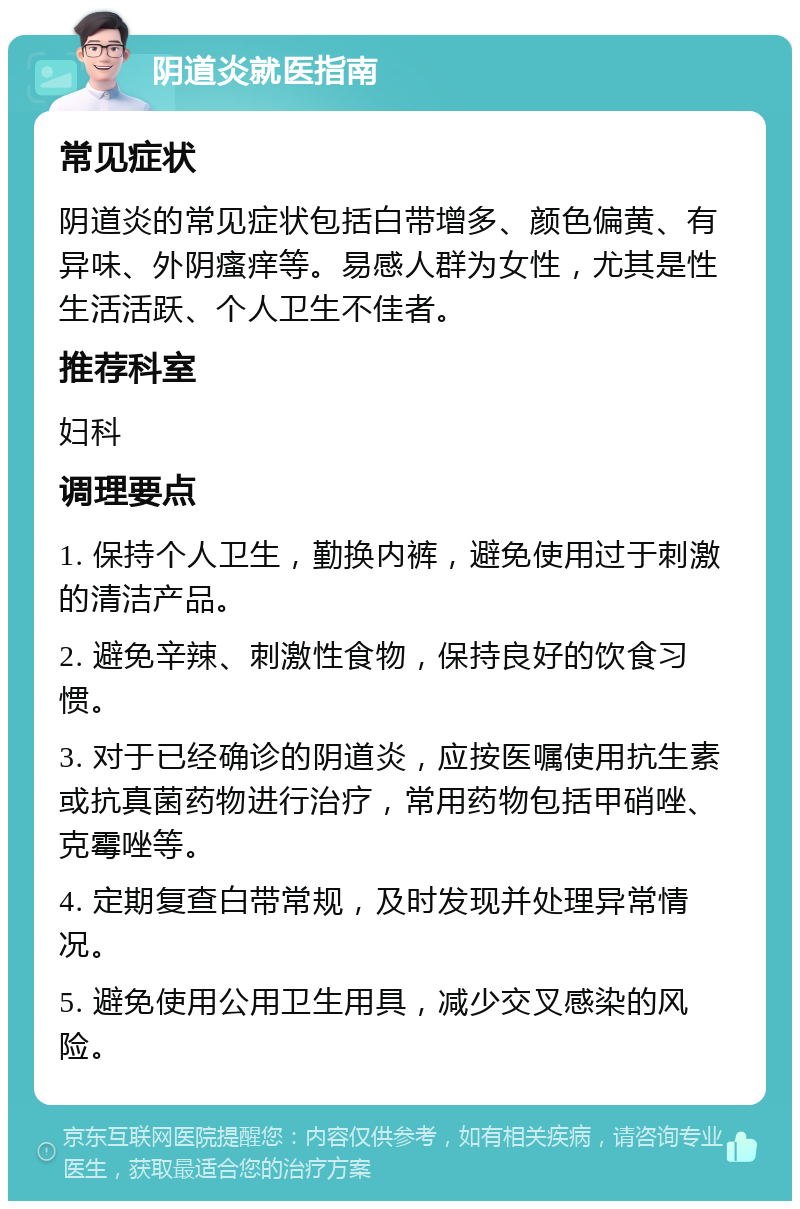 阴道炎就医指南 常见症状 阴道炎的常见症状包括白带增多、颜色偏黄、有异味、外阴瘙痒等。易感人群为女性，尤其是性生活活跃、个人卫生不佳者。 推荐科室 妇科 调理要点 1. 保持个人卫生，勤换内裤，避免使用过于刺激的清洁产品。 2. 避免辛辣、刺激性食物，保持良好的饮食习惯。 3. 对于已经确诊的阴道炎，应按医嘱使用抗生素或抗真菌药物进行治疗，常用药物包括甲硝唑、克霉唑等。 4. 定期复查白带常规，及时发现并处理异常情况。 5. 避免使用公用卫生用具，减少交叉感染的风险。