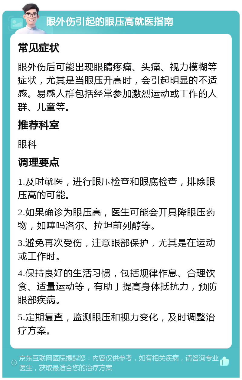 眼外伤引起的眼压高就医指南 常见症状 眼外伤后可能出现眼睛疼痛、头痛、视力模糊等症状，尤其是当眼压升高时，会引起明显的不适感。易感人群包括经常参加激烈运动或工作的人群、儿童等。 推荐科室 眼科 调理要点 1.及时就医，进行眼压检查和眼底检查，排除眼压高的可能。 2.如果确诊为眼压高，医生可能会开具降眼压药物，如噻吗洛尔、拉坦前列醇等。 3.避免再次受伤，注意眼部保护，尤其是在运动或工作时。 4.保持良好的生活习惯，包括规律作息、合理饮食、适量运动等，有助于提高身体抵抗力，预防眼部疾病。 5.定期复查，监测眼压和视力变化，及时调整治疗方案。