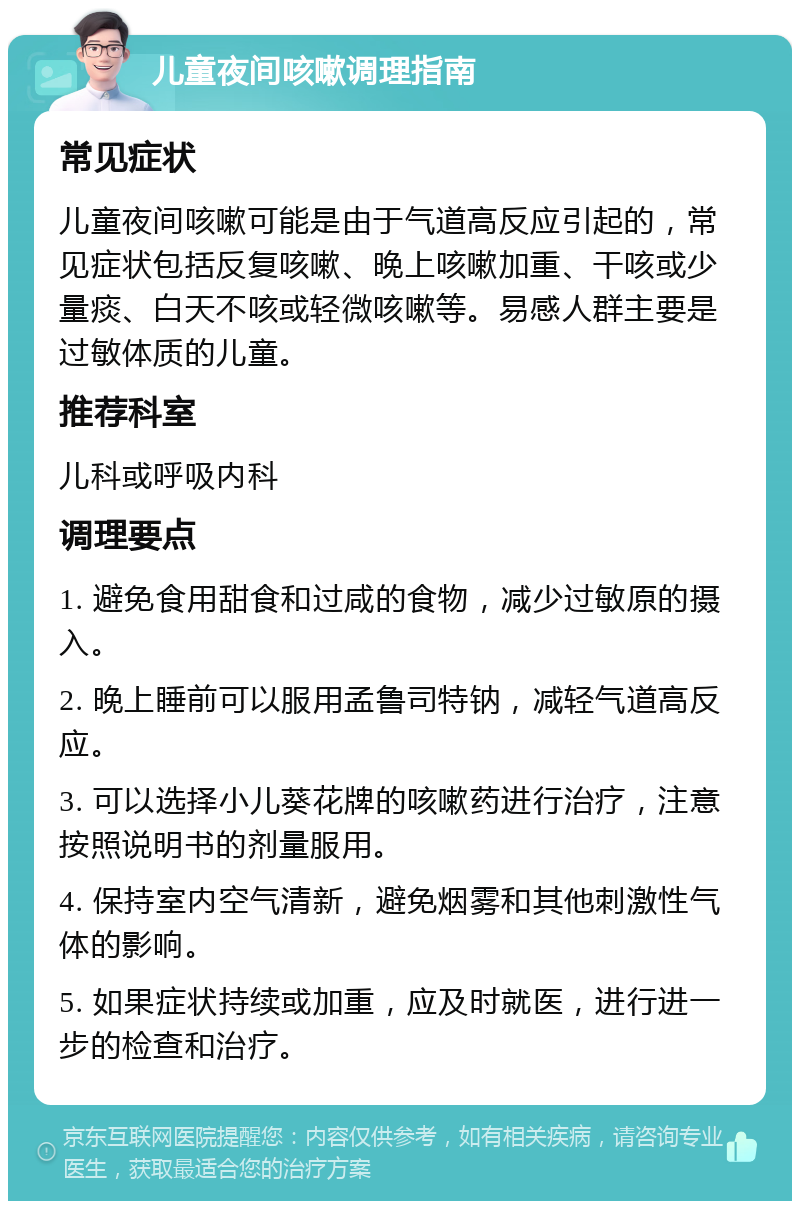 儿童夜间咳嗽调理指南 常见症状 儿童夜间咳嗽可能是由于气道高反应引起的，常见症状包括反复咳嗽、晚上咳嗽加重、干咳或少量痰、白天不咳或轻微咳嗽等。易感人群主要是过敏体质的儿童。 推荐科室 儿科或呼吸内科 调理要点 1. 避免食用甜食和过咸的食物，减少过敏原的摄入。 2. 晚上睡前可以服用孟鲁司特钠，减轻气道高反应。 3. 可以选择小儿葵花牌的咳嗽药进行治疗，注意按照说明书的剂量服用。 4. 保持室内空气清新，避免烟雾和其他刺激性气体的影响。 5. 如果症状持续或加重，应及时就医，进行进一步的检查和治疗。