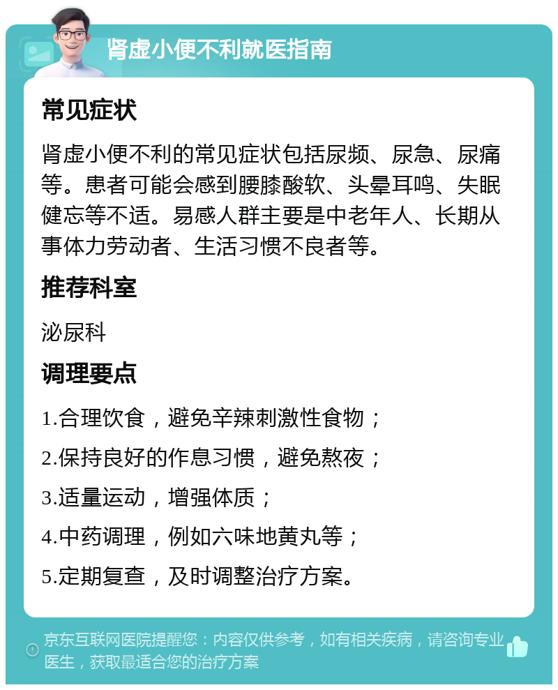 肾虚小便不利就医指南 常见症状 肾虚小便不利的常见症状包括尿频、尿急、尿痛等。患者可能会感到腰膝酸软、头晕耳鸣、失眠健忘等不适。易感人群主要是中老年人、长期从事体力劳动者、生活习惯不良者等。 推荐科室 泌尿科 调理要点 1.合理饮食，避免辛辣刺激性食物； 2.保持良好的作息习惯，避免熬夜； 3.适量运动，增强体质； 4.中药调理，例如六味地黄丸等； 5.定期复查，及时调整治疗方案。