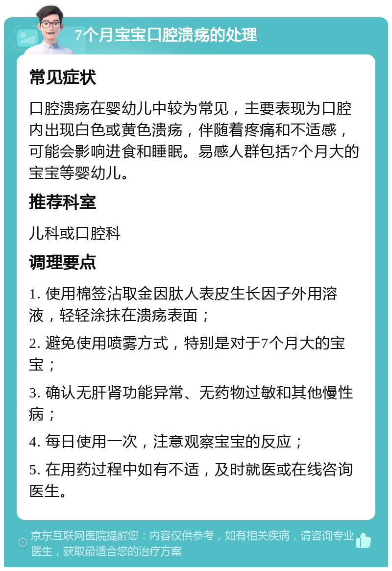 7个月宝宝口腔溃疡的处理 常见症状 口腔溃疡在婴幼儿中较为常见，主要表现为口腔内出现白色或黄色溃疡，伴随着疼痛和不适感，可能会影响进食和睡眠。易感人群包括7个月大的宝宝等婴幼儿。 推荐科室 儿科或口腔科 调理要点 1. 使用棉签沾取金因肽人表皮生长因子外用溶液，轻轻涂抹在溃疡表面； 2. 避免使用喷雾方式，特别是对于7个月大的宝宝； 3. 确认无肝肾功能异常、无药物过敏和其他慢性病； 4. 每日使用一次，注意观察宝宝的反应； 5. 在用药过程中如有不适，及时就医或在线咨询医生。