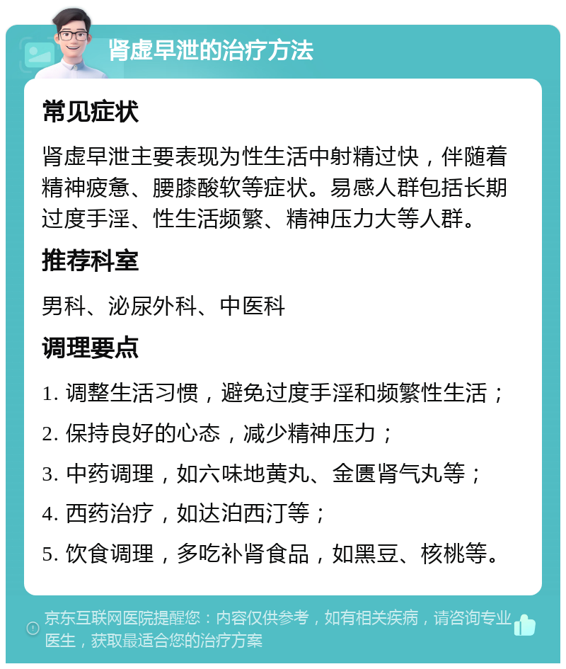 肾虚早泄的治疗方法 常见症状 肾虚早泄主要表现为性生活中射精过快，伴随着精神疲惫、腰膝酸软等症状。易感人群包括长期过度手淫、性生活频繁、精神压力大等人群。 推荐科室 男科、泌尿外科、中医科 调理要点 1. 调整生活习惯，避免过度手淫和频繁性生活； 2. 保持良好的心态，减少精神压力； 3. 中药调理，如六味地黄丸、金匮肾气丸等； 4. 西药治疗，如达泊西汀等； 5. 饮食调理，多吃补肾食品，如黑豆、核桃等。