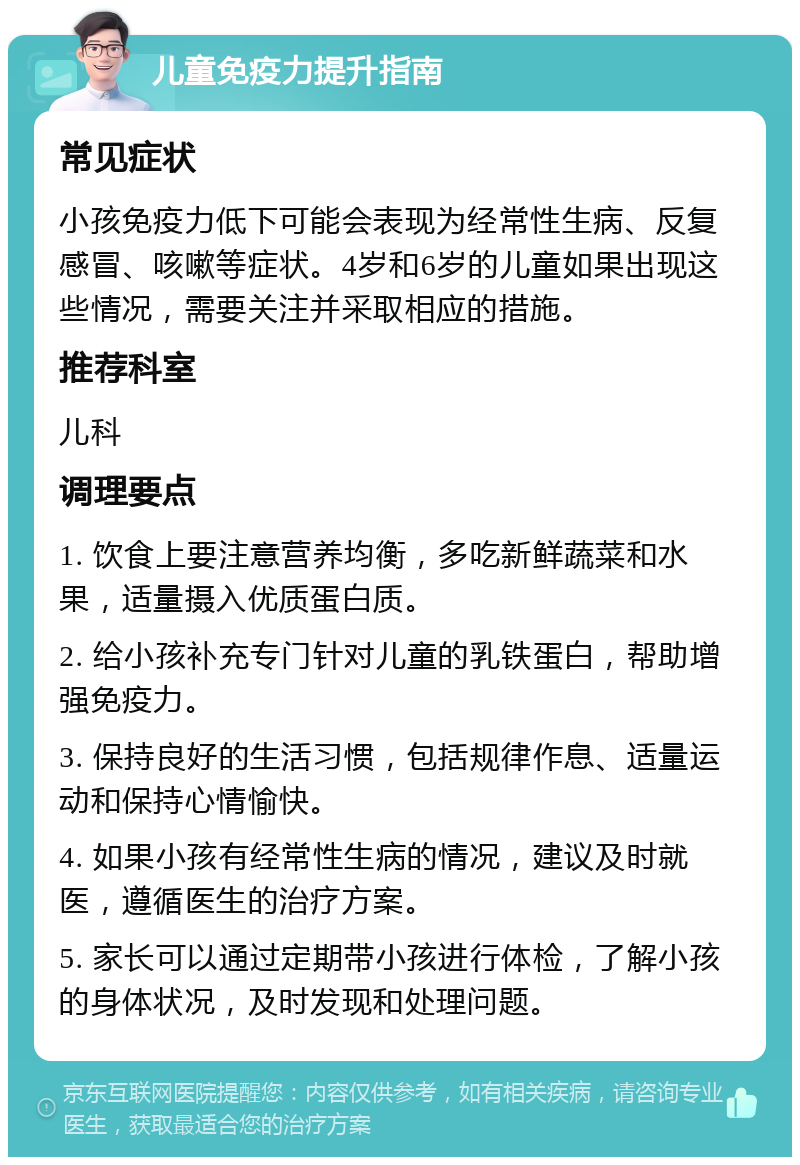 儿童免疫力提升指南 常见症状 小孩免疫力低下可能会表现为经常性生病、反复感冒、咳嗽等症状。4岁和6岁的儿童如果出现这些情况，需要关注并采取相应的措施。 推荐科室 儿科 调理要点 1. 饮食上要注意营养均衡，多吃新鲜蔬菜和水果，适量摄入优质蛋白质。 2. 给小孩补充专门针对儿童的乳铁蛋白，帮助增强免疫力。 3. 保持良好的生活习惯，包括规律作息、适量运动和保持心情愉快。 4. 如果小孩有经常性生病的情况，建议及时就医，遵循医生的治疗方案。 5. 家长可以通过定期带小孩进行体检，了解小孩的身体状况，及时发现和处理问题。