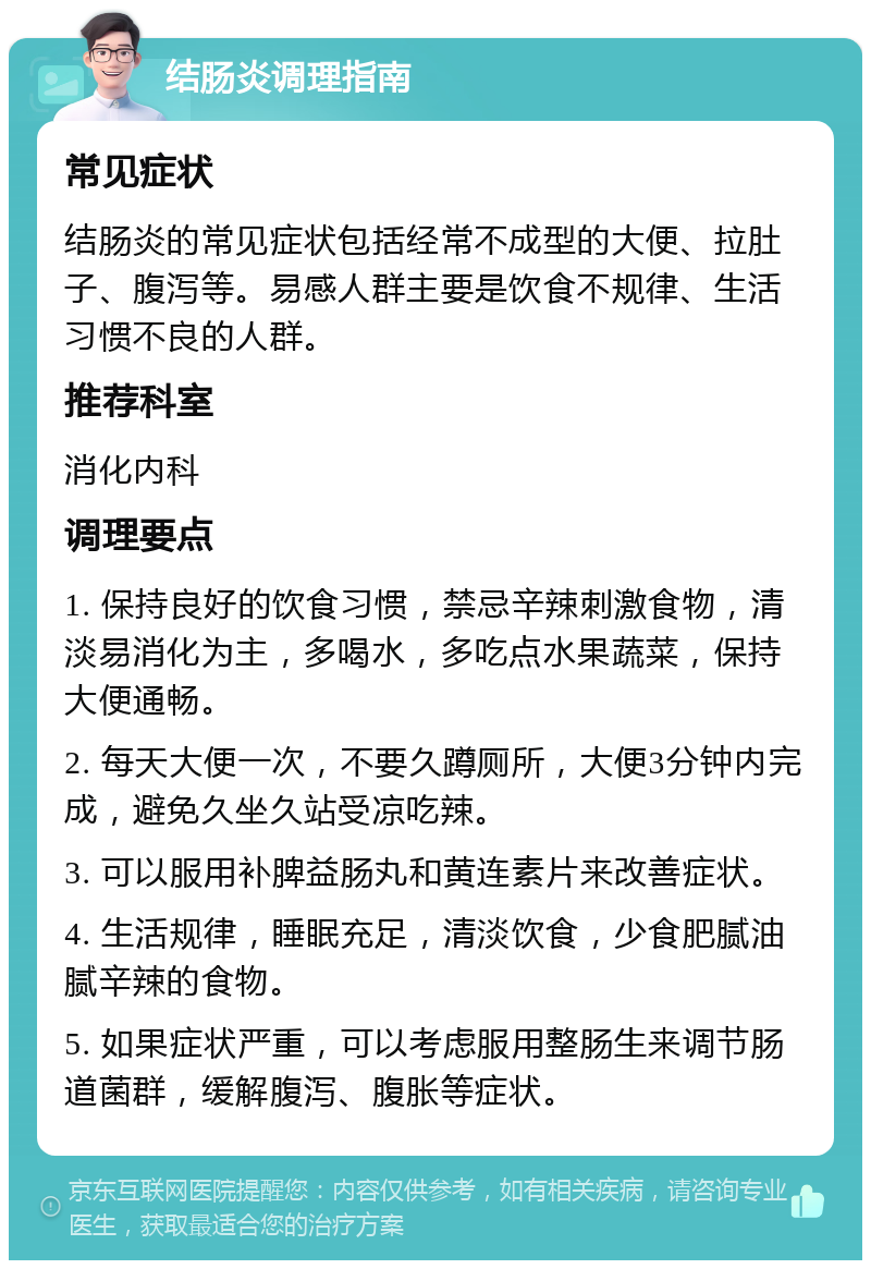 结肠炎调理指南 常见症状 结肠炎的常见症状包括经常不成型的大便、拉肚子、腹泻等。易感人群主要是饮食不规律、生活习惯不良的人群。 推荐科室 消化内科 调理要点 1. 保持良好的饮食习惯，禁忌辛辣刺激食物，清淡易消化为主，多喝水，多吃点水果蔬菜，保持大便通畅。 2. 每天大便一次，不要久蹲厕所，大便3分钟内完成，避免久坐久站受凉吃辣。 3. 可以服用补脾益肠丸和黄连素片来改善症状。 4. 生活规律，睡眠充足，清淡饮食，少食肥腻油腻辛辣的食物。 5. 如果症状严重，可以考虑服用整肠生来调节肠道菌群，缓解腹泻、腹胀等症状。