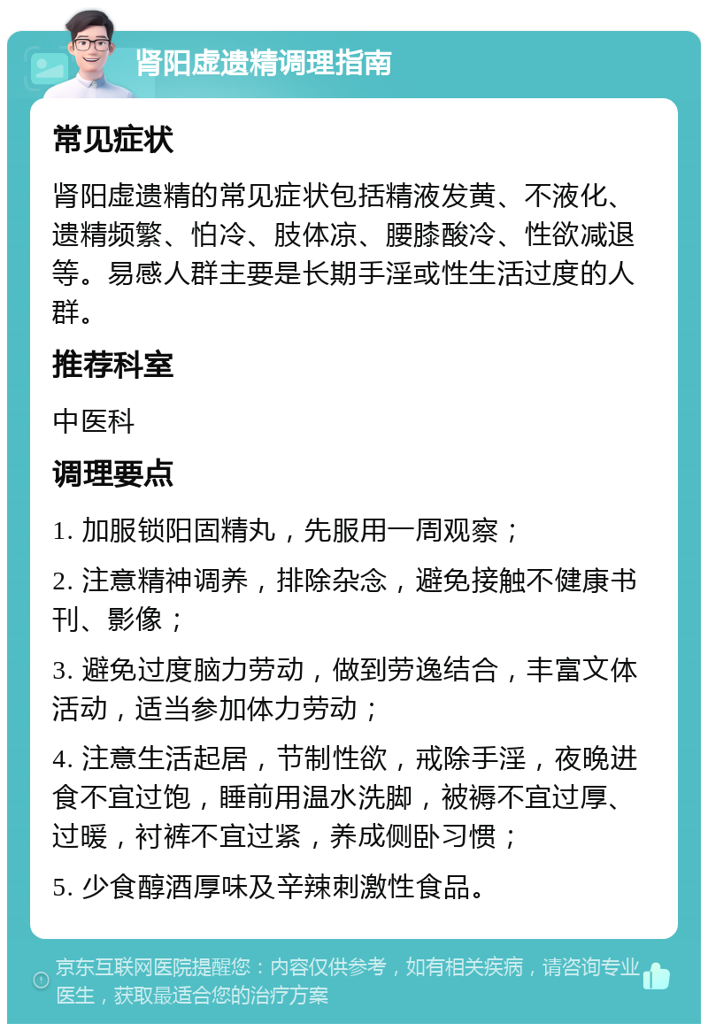 肾阳虚遗精调理指南 常见症状 肾阳虚遗精的常见症状包括精液发黄、不液化、遗精频繁、怕冷、肢体凉、腰膝酸冷、性欲减退等。易感人群主要是长期手淫或性生活过度的人群。 推荐科室 中医科 调理要点 1. 加服锁阳固精丸，先服用一周观察； 2. 注意精神调养，排除杂念，避免接触不健康书刊、影像； 3. 避免过度脑力劳动，做到劳逸结合，丰富文体活动，适当参加体力劳动； 4. 注意生活起居，节制性欲，戒除手淫，夜晚进食不宜过饱，睡前用温水洗脚，被褥不宜过厚、过暖，衬裤不宜过紧，养成侧卧习惯； 5. 少食醇酒厚味及辛辣刺激性食品。