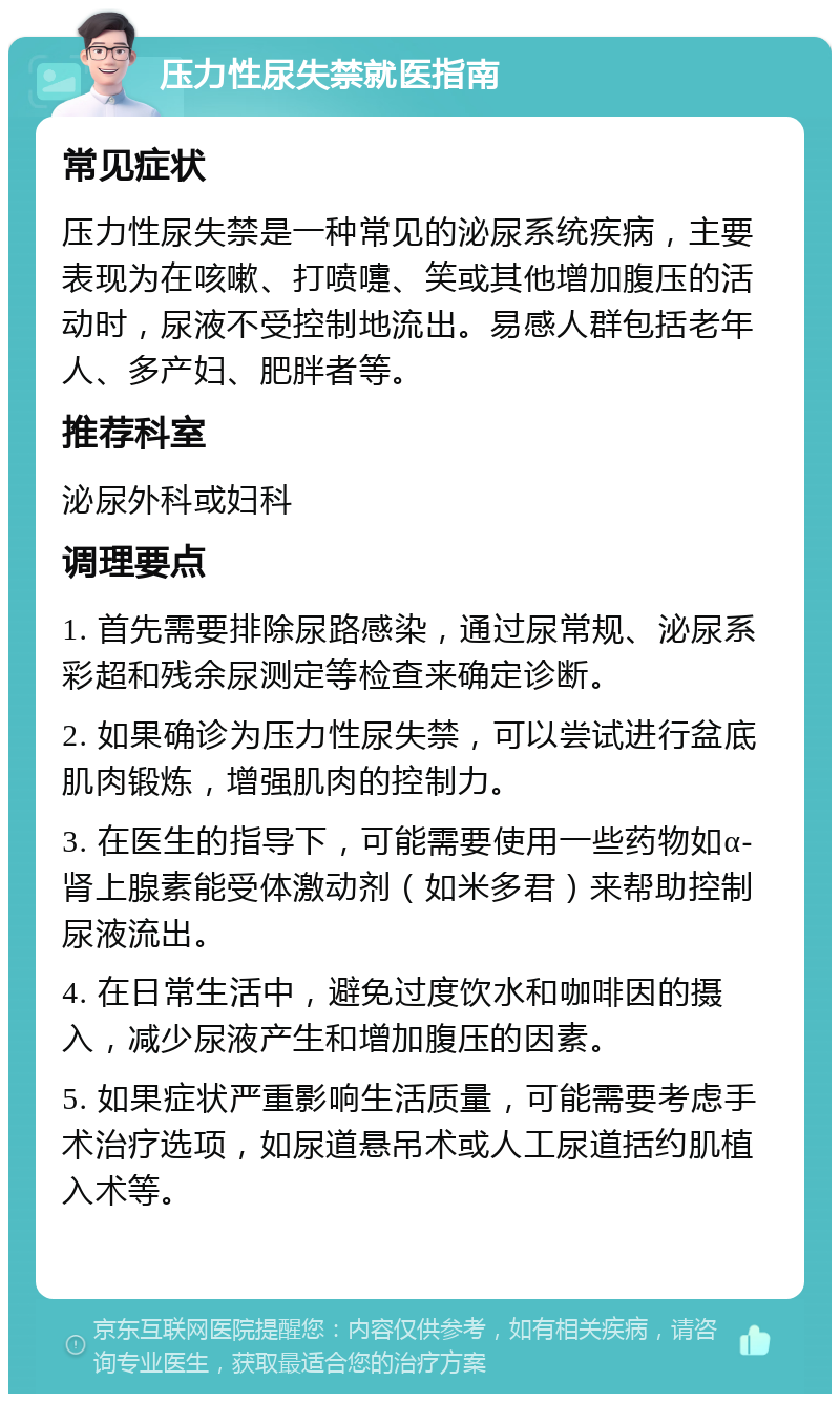 压力性尿失禁就医指南 常见症状 压力性尿失禁是一种常见的泌尿系统疾病，主要表现为在咳嗽、打喷嚏、笑或其他增加腹压的活动时，尿液不受控制地流出。易感人群包括老年人、多产妇、肥胖者等。 推荐科室 泌尿外科或妇科 调理要点 1. 首先需要排除尿路感染，通过尿常规、泌尿系彩超和残余尿测定等检查来确定诊断。 2. 如果确诊为压力性尿失禁，可以尝试进行盆底肌肉锻炼，增强肌肉的控制力。 3. 在医生的指导下，可能需要使用一些药物如α-肾上腺素能受体激动剂（如米多君）来帮助控制尿液流出。 4. 在日常生活中，避免过度饮水和咖啡因的摄入，减少尿液产生和增加腹压的因素。 5. 如果症状严重影响生活质量，可能需要考虑手术治疗选项，如尿道悬吊术或人工尿道括约肌植入术等。