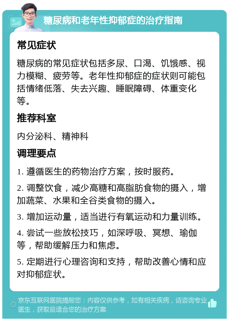 糖尿病和老年性抑郁症的治疗指南 常见症状 糖尿病的常见症状包括多尿、口渴、饥饿感、视力模糊、疲劳等。老年性抑郁症的症状则可能包括情绪低落、失去兴趣、睡眠障碍、体重变化等。 推荐科室 内分泌科、精神科 调理要点 1. 遵循医生的药物治疗方案，按时服药。 2. 调整饮食，减少高糖和高脂肪食物的摄入，增加蔬菜、水果和全谷类食物的摄入。 3. 增加运动量，适当进行有氧运动和力量训练。 4. 尝试一些放松技巧，如深呼吸、冥想、瑜伽等，帮助缓解压力和焦虑。 5. 定期进行心理咨询和支持，帮助改善心情和应对抑郁症状。