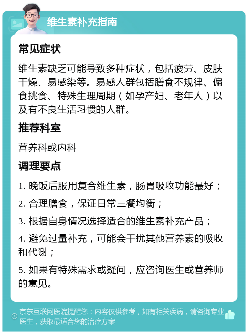 维生素补充指南 常见症状 维生素缺乏可能导致多种症状，包括疲劳、皮肤干燥、易感染等。易感人群包括膳食不规律、偏食挑食、特殊生理周期（如孕产妇、老年人）以及有不良生活习惯的人群。 推荐科室 营养科或内科 调理要点 1. 晚饭后服用复合维生素，肠胃吸收功能最好； 2. 合理膳食，保证日常三餐均衡； 3. 根据自身情况选择适合的维生素补充产品； 4. 避免过量补充，可能会干扰其他营养素的吸收和代谢； 5. 如果有特殊需求或疑问，应咨询医生或营养师的意见。