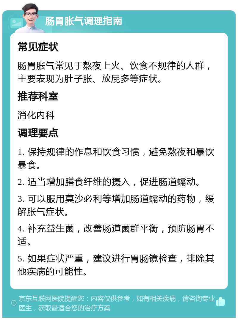 肠胃胀气调理指南 常见症状 肠胃胀气常见于熬夜上火、饮食不规律的人群，主要表现为肚子胀、放屁多等症状。 推荐科室 消化内科 调理要点 1. 保持规律的作息和饮食习惯，避免熬夜和暴饮暴食。 2. 适当增加膳食纤维的摄入，促进肠道蠕动。 3. 可以服用莫沙必利等增加肠道蠕动的药物，缓解胀气症状。 4. 补充益生菌，改善肠道菌群平衡，预防肠胃不适。 5. 如果症状严重，建议进行胃肠镜检查，排除其他疾病的可能性。