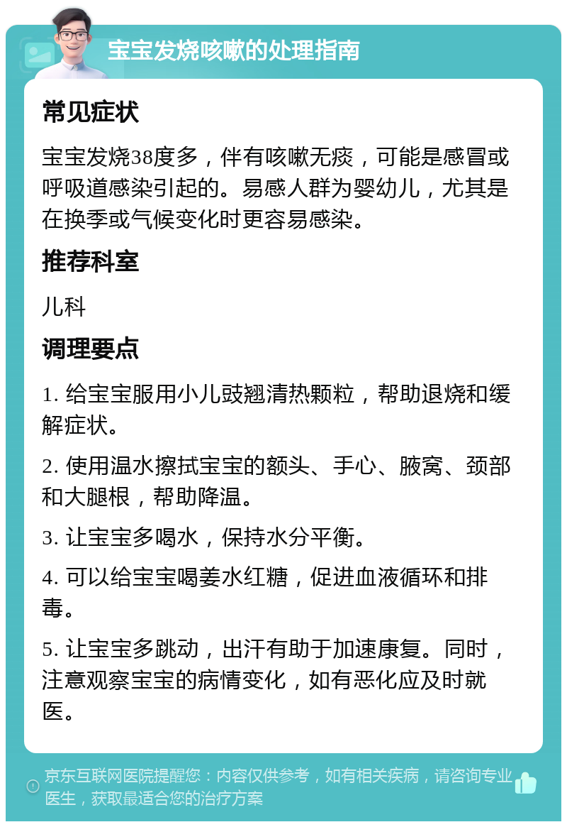 宝宝发烧咳嗽的处理指南 常见症状 宝宝发烧38度多，伴有咳嗽无痰，可能是感冒或呼吸道感染引起的。易感人群为婴幼儿，尤其是在换季或气候变化时更容易感染。 推荐科室 儿科 调理要点 1. 给宝宝服用小儿豉翘清热颗粒，帮助退烧和缓解症状。 2. 使用温水擦拭宝宝的额头、手心、腋窝、颈部和大腿根，帮助降温。 3. 让宝宝多喝水，保持水分平衡。 4. 可以给宝宝喝姜水红糖，促进血液循环和排毒。 5. 让宝宝多跳动，出汗有助于加速康复。同时，注意观察宝宝的病情变化，如有恶化应及时就医。