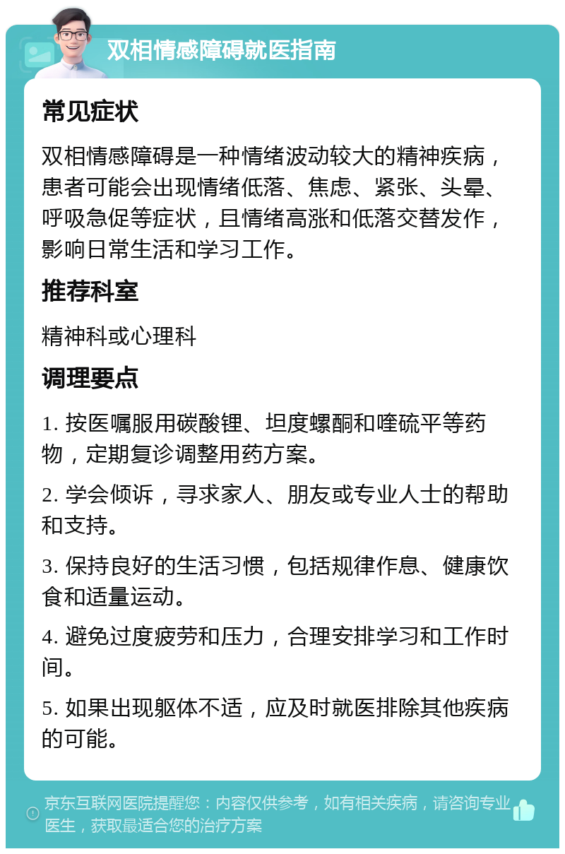 双相情感障碍就医指南 常见症状 双相情感障碍是一种情绪波动较大的精神疾病，患者可能会出现情绪低落、焦虑、紧张、头晕、呼吸急促等症状，且情绪高涨和低落交替发作，影响日常生活和学习工作。 推荐科室 精神科或心理科 调理要点 1. 按医嘱服用碳酸锂、坦度螺酮和喹硫平等药物，定期复诊调整用药方案。 2. 学会倾诉，寻求家人、朋友或专业人士的帮助和支持。 3. 保持良好的生活习惯，包括规律作息、健康饮食和适量运动。 4. 避免过度疲劳和压力，合理安排学习和工作时间。 5. 如果出现躯体不适，应及时就医排除其他疾病的可能。