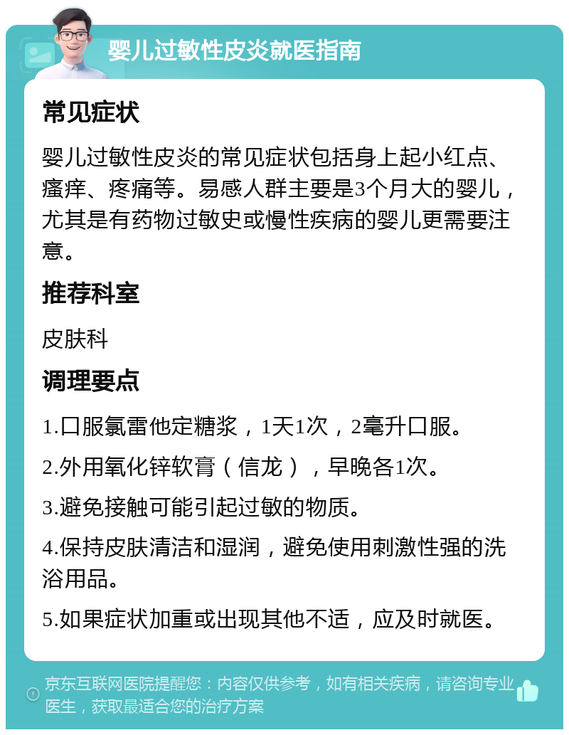 婴儿过敏性皮炎就医指南 常见症状 婴儿过敏性皮炎的常见症状包括身上起小红点、瘙痒、疼痛等。易感人群主要是3个月大的婴儿，尤其是有药物过敏史或慢性疾病的婴儿更需要注意。 推荐科室 皮肤科 调理要点 1.口服氯雷他定糖浆，1天1次，2毫升口服。 2.外用氧化锌软膏（信龙），早晚各1次。 3.避免接触可能引起过敏的物质。 4.保持皮肤清洁和湿润，避免使用刺激性强的洗浴用品。 5.如果症状加重或出现其他不适，应及时就医。